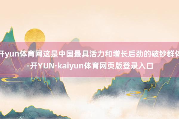 开yun体育网这是中国最具活力和增长后劲的破钞群体-开YUN·kaiyun体育网页版登录入口