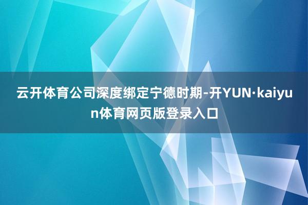 云开体育公司深度绑定宁德时期-开YUN·kaiyun体育网页版登录入口