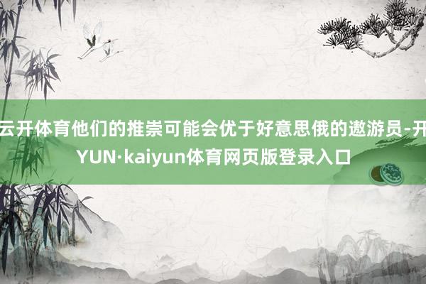 云开体育他们的推崇可能会优于好意思俄的遨游员-开YUN·kaiyun体育网页版登录入口