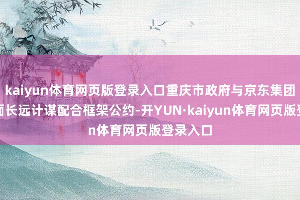 kaiyun体育网页版登录入口重庆市政府与京东集团签署全面长远计谋配合框架公约-开YUN·kaiyun体育网页版登录入口
