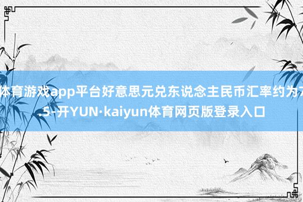 体育游戏app平台好意思元兑东说念主民币汇率约为7.5-开YUN·kaiyun体育网页版登录入口