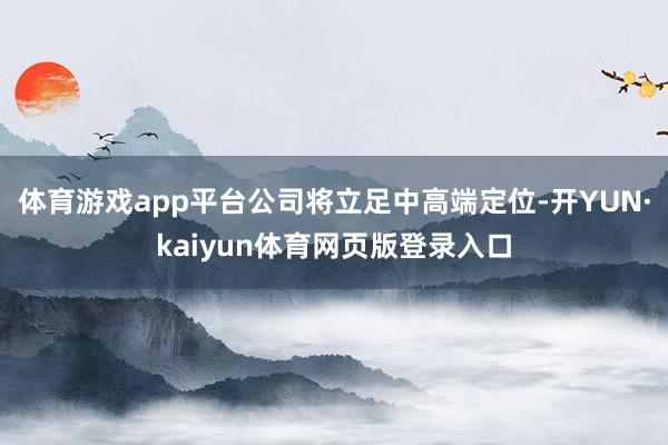 体育游戏app平台公司将立足中高端定位-开YUN·kaiyun体育网页版登录入口
