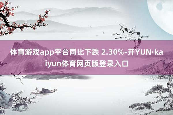 体育游戏app平台同比下跌 2.30%-开YUN·kaiyun体育网页版登录入口