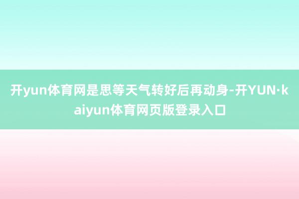 开yun体育网是思等天气转好后再动身-开YUN·kaiyun体育网页版登录入口
