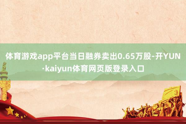 体育游戏app平台当日融券卖出0.65万股-开YUN·kaiyun体育网页版登录入口