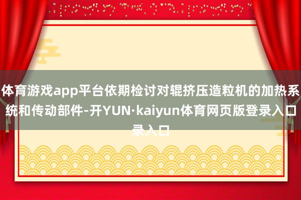 体育游戏app平台依期检讨对辊挤压造粒机的加热系统和传动部件-开YUN·kaiyun体育网页版登录入口
