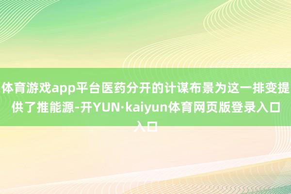 体育游戏app平台医药分开的计谋布景为这一排变提供了推能源-开YUN·kaiyun体育网页版登录入口