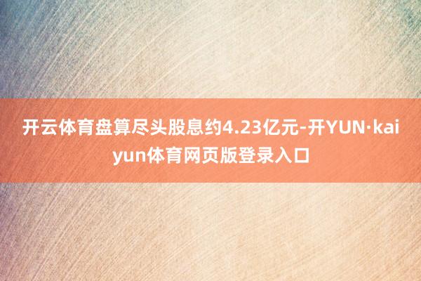 开云体育盘算尽头股息约4.23亿元-开YUN·kaiyun体育网页版登录入口