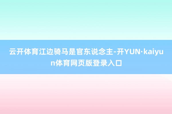 云开体育江边骑马是官东说念主-开YUN·kaiyun体育网页版登录入口