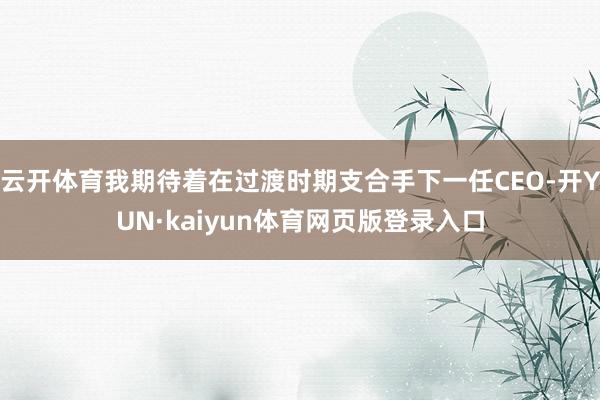 云开体育我期待着在过渡时期支合手下一任CEO-开YUN·kaiyun体育网页版登录入口