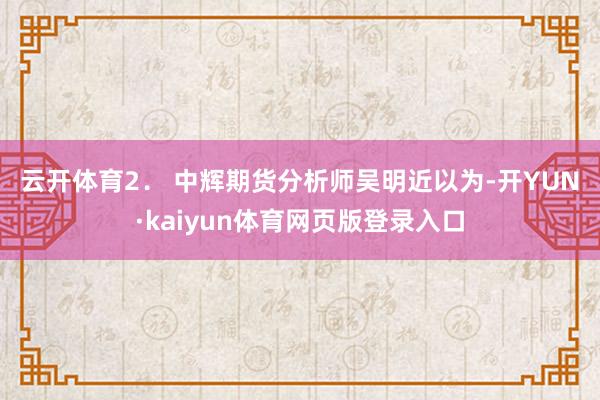 云开体育　　2． 中辉期货分析师吴明近以为-开YUN·kaiyun体育网页版登录入口