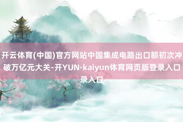 开云体育(中国)官方网站中国集成电路出口额初次冲破万亿元大关-开YUN·kaiyun体育网页版登录入口