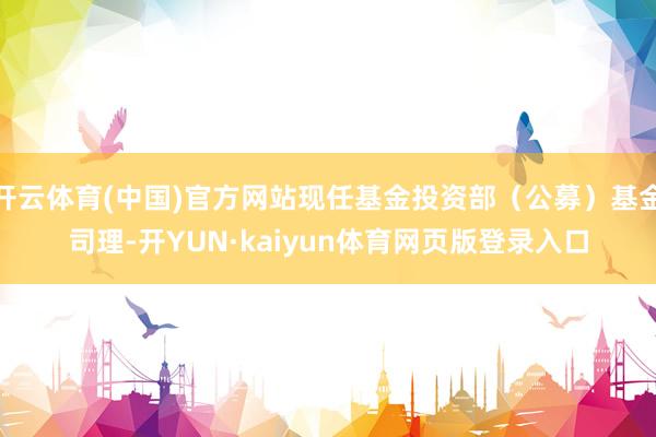 开云体育(中国)官方网站现任基金投资部（公募）基金司理-开YUN·kaiyun体育网页版登录入口