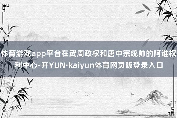 体育游戏app平台在武周政权和唐中宗统帅的阿谁权利中心-开YUN·kaiyun体育网页版登录入口
