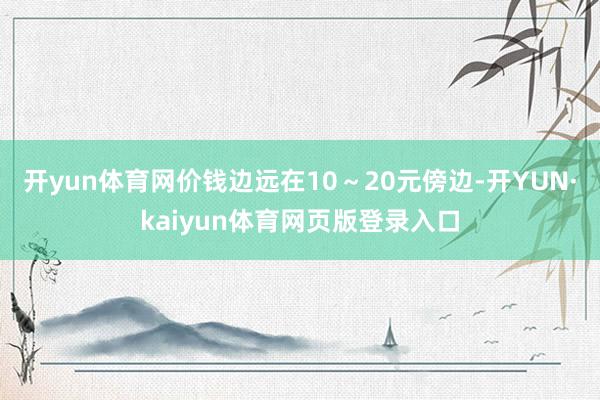 开yun体育网价钱边远在10～20元傍边-开YUN·kaiyun体育网页版登录入口