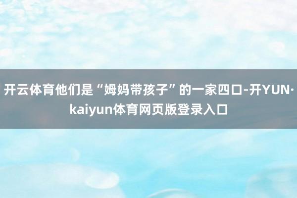 开云体育他们是“姆妈带孩子”的一家四口-开YUN·kaiyun体育网页版登录入口