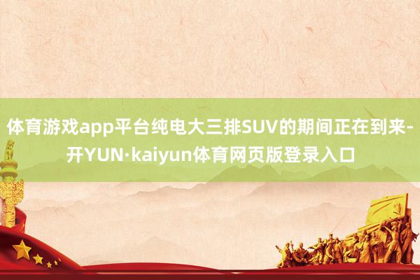 体育游戏app平台纯电大三排SUV的期间正在到来-开YUN·kaiyun体育网页版登录入口
