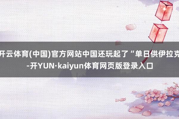开云体育(中国)官方网站中国还玩起了“单日供伊拉克-开YUN·kaiyun体育网页版登录入口