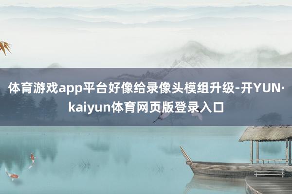 体育游戏app平台好像给录像头模组升级-开YUN·kaiyun体育网页版登录入口