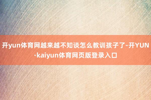 开yun体育网越来越不知谈怎么教训孩子了-开YUN·kaiyun体育网页版登录入口