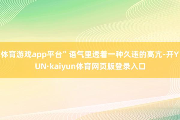 体育游戏app平台”语气里透着一种久违的高亢-开YUN·kaiyun体育网页版登录入口