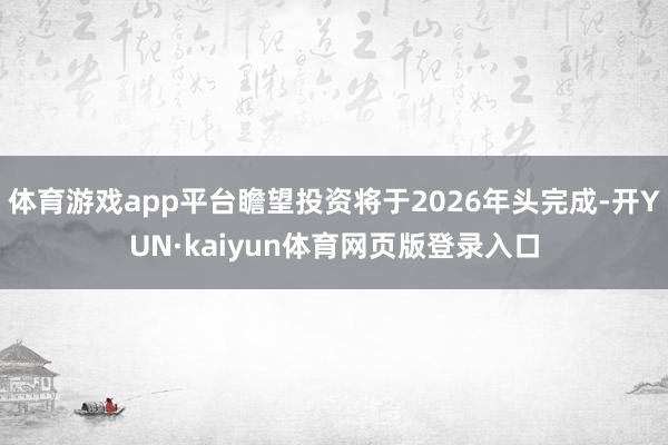 体育游戏app平台瞻望投资将于2026年头完成-开YUN·kaiyun体育网页版登录入口