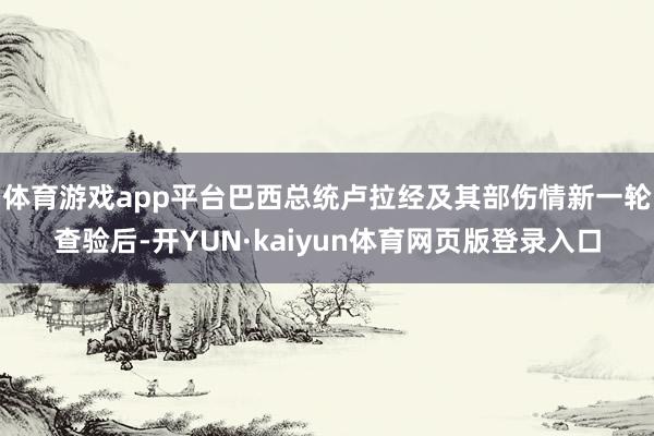 体育游戏app平台巴西总统卢拉经及其部伤情新一轮查验后-开YUN·kaiyun体育网页版登录入口