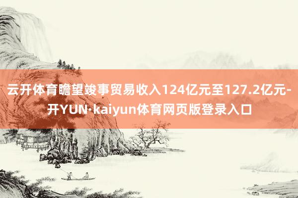 云开体育瞻望竣事贸易收入124亿元至127.2亿元-开YUN·kaiyun体育网页版登录入口