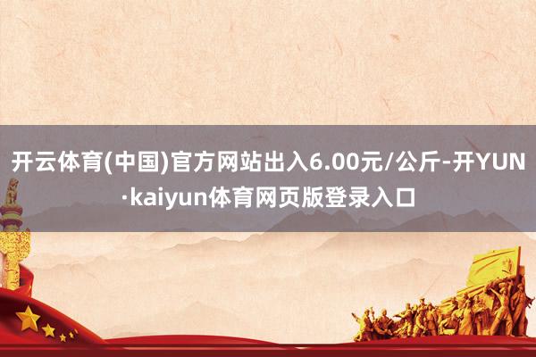 开云体育(中国)官方网站出入6.00元/公斤-开YUN·kaiyun体育网页版登录入口