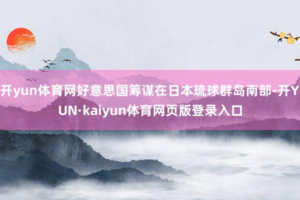 开yun体育网好意思国筹谋在日本琉球群岛南部-开YUN·kaiyun体育网页版登录入口