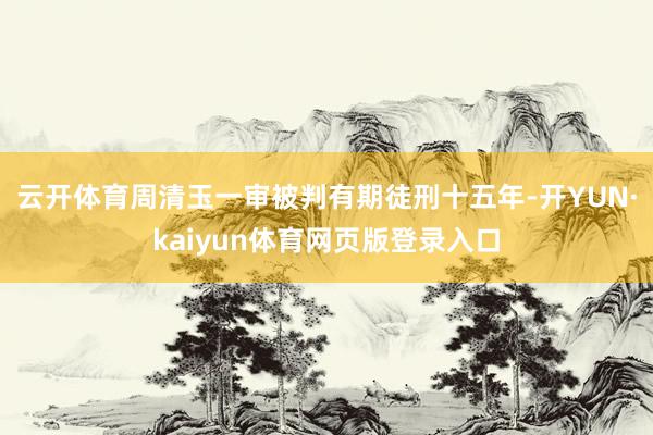 云开体育周清玉一审被判有期徒刑十五年-开YUN·kaiyun体育网页版登录入口