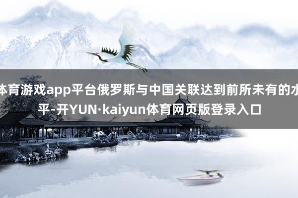 体育游戏app平台俄罗斯与中国关联达到前所未有的水平-开YUN·kaiyun体育网页版登录入口