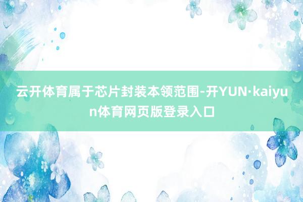云开体育属于芯片封装本领范围-开YUN·kaiyun体育网页版登录入口