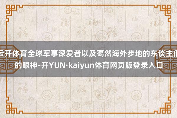 云开体育全球军事深爱者以及蔼然海外步地的东谈主们的眼神-开YUN·kaiyun体育网页版登录入口