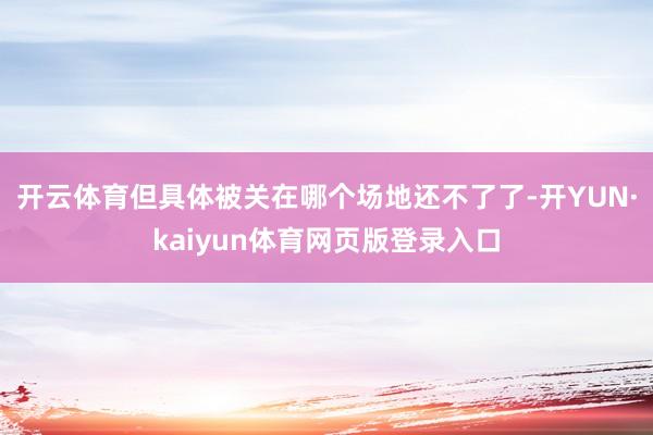 开云体育但具体被关在哪个场地还不了了-开YUN·kaiyun体育网页版登录入口