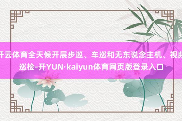 开云体育全天候开展步巡、车巡和无东说念主机、视频巡检-开YUN·kaiyun体育网页版登录入口