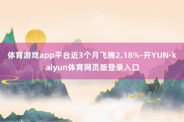 体育游戏app平台近3个月飞腾2.18%-开YUN·kaiyun体育网页版登录入口