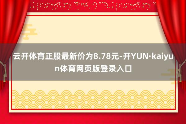 云开体育正股最新价为8.78元-开YUN·kaiyun体育网页版登录入口